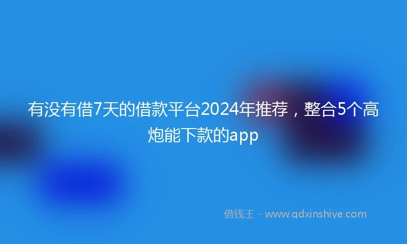 有没有借7天的借款平台2024年推荐，整合5个高炮能下款的app