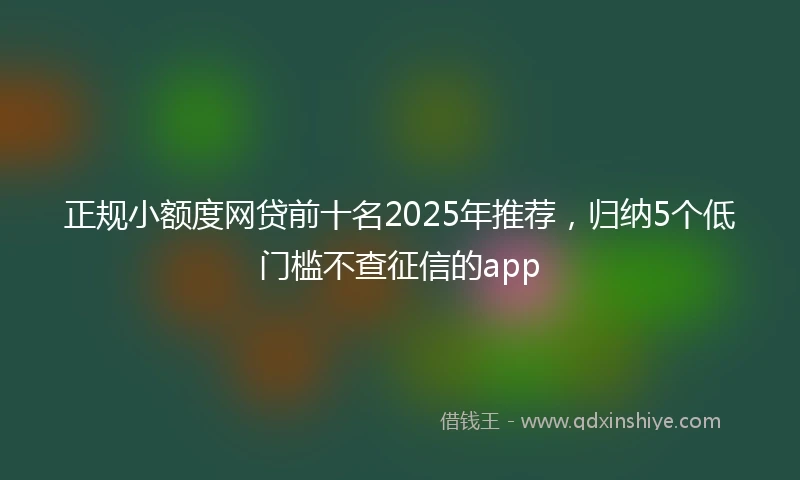 正规小额度网贷前十名2025年推荐，归纳5个低门槛不查征信的app
