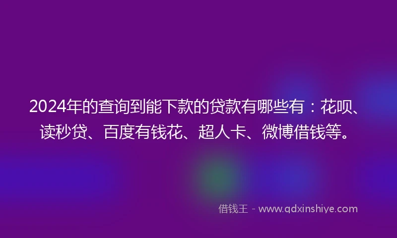 2024年的查询到能下款的贷款有哪些有：花呗、读秒贷、百度有钱花、超人卡、微博借钱等。