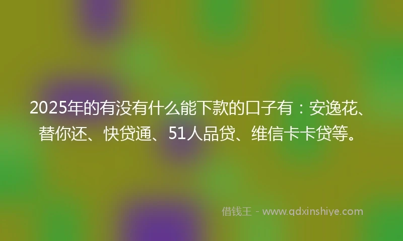 2025年的有没有什么能下款的口子有：安逸花、替你还、快贷通、51人品贷、维信卡卡贷等。