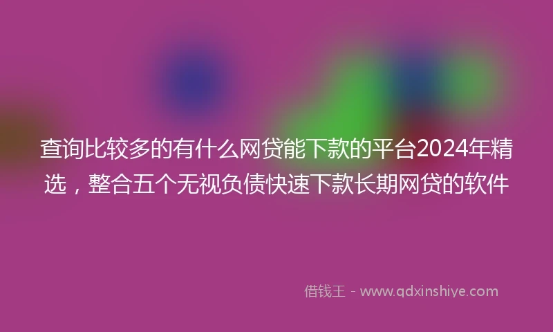 查询比较多的有什么网贷能下款的平台2024年精选，整合五个无视负债快速下款长期网贷的软件