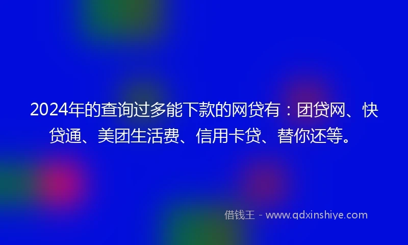 2024年的查询过多能下款的网贷有：团贷网、快贷通、美团生活费、信用卡贷、替你还等。