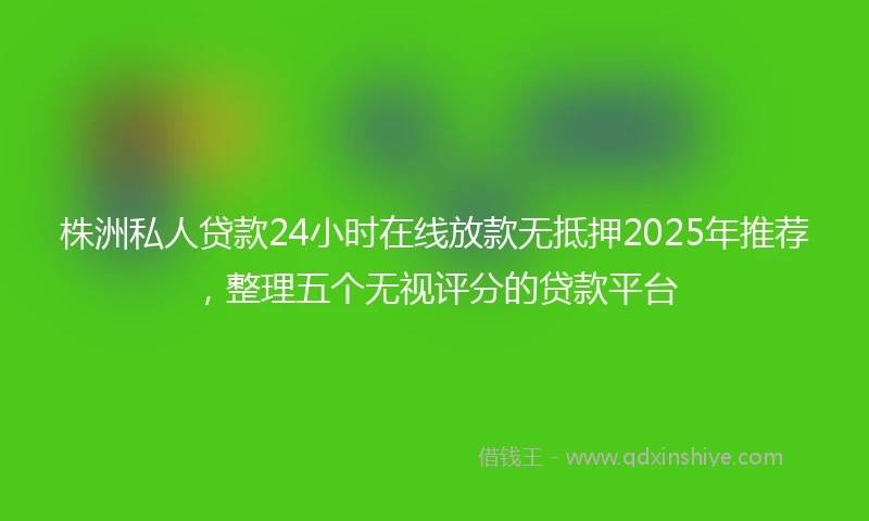 株洲私人贷款24小时在线放款无抵押2025年推荐,整理五个无视评分的贷款平台