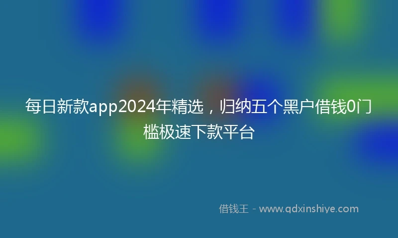 每日新款app2024年精选，归纳五个黑户借钱0门槛极速下款平台