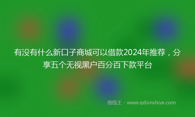 有没有什么新口子商城可以借款2024年推荐，分享五个无视黑户百分百下款平台
