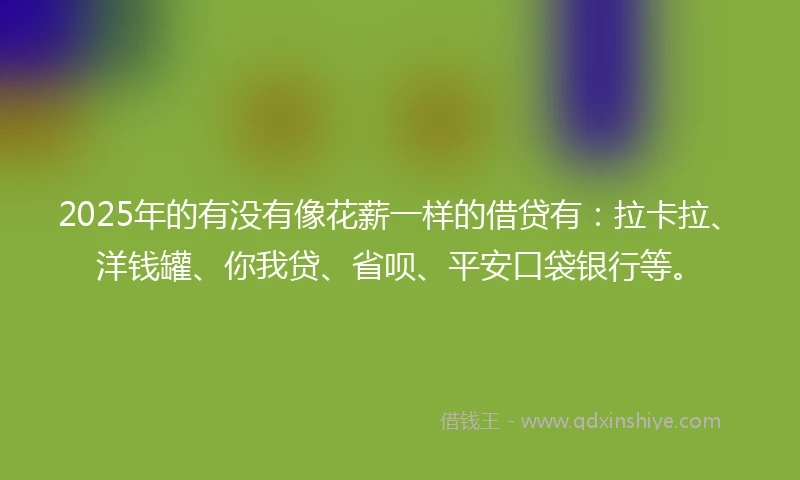 2025年的有没有像花薪一样的借贷有：拉卡拉、洋钱罐、你我贷、省呗、平安口袋银行等。