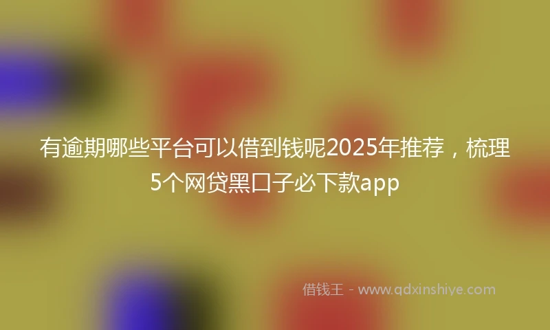 有逾期哪些平台可以借到钱呢2025年推荐，梳理5个网贷黑口子必下款app