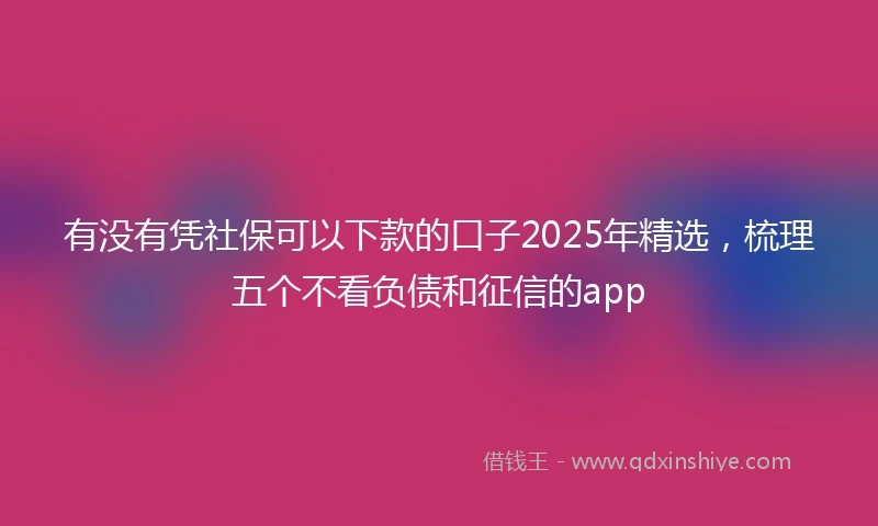 有没有凭社保可以下款的口子2025年精选，梳理五个不看负债和征信的app