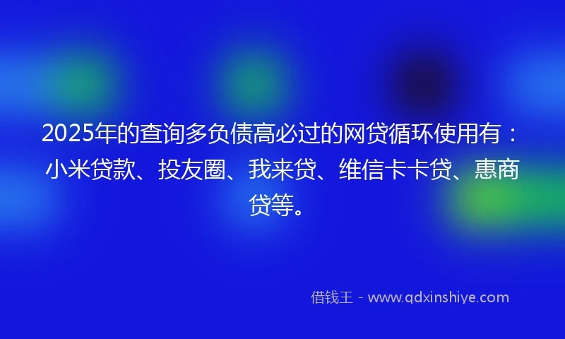 2025年的查询多负债高必过的网贷循环使用有：小米贷款、投友圈、我来贷、维信卡卡贷、惠商贷等。