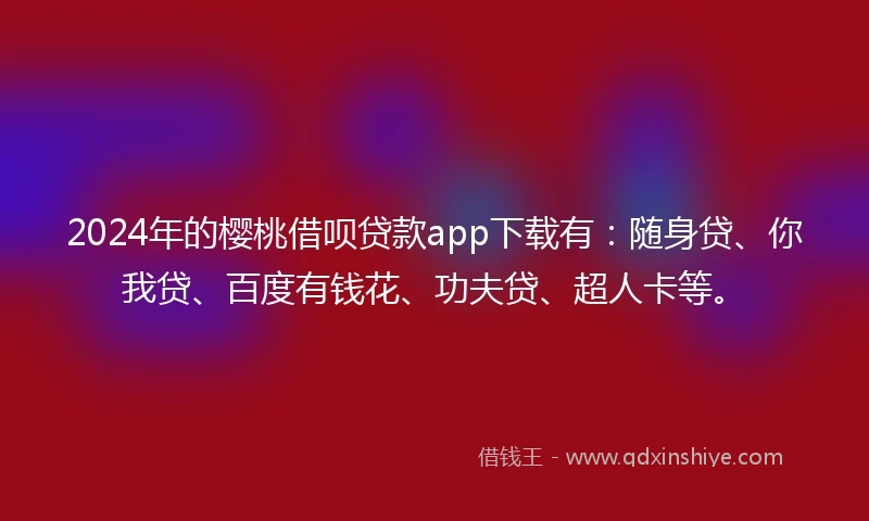 2024年的樱桃借呗贷款app下载有：随身贷、你我贷、百度有钱花、功夫贷、超人卡等。