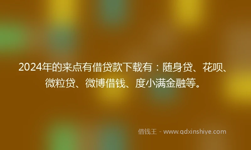2024年的来点有借贷款下载有：随身贷、花呗、微粒贷、微博借钱、度小满金融等。