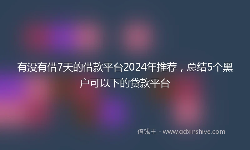 有没有借7天的借款平台2024年推荐，总结5个黑户可以下的贷款平台