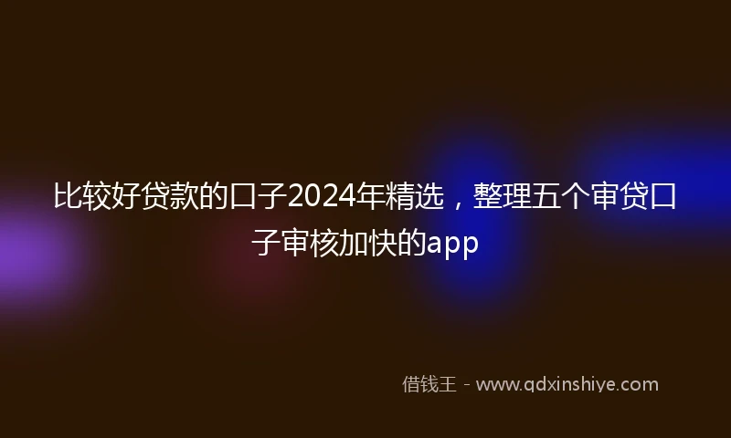 比较好贷款的口子2024年精选，整理五个审贷口子审核加快的app