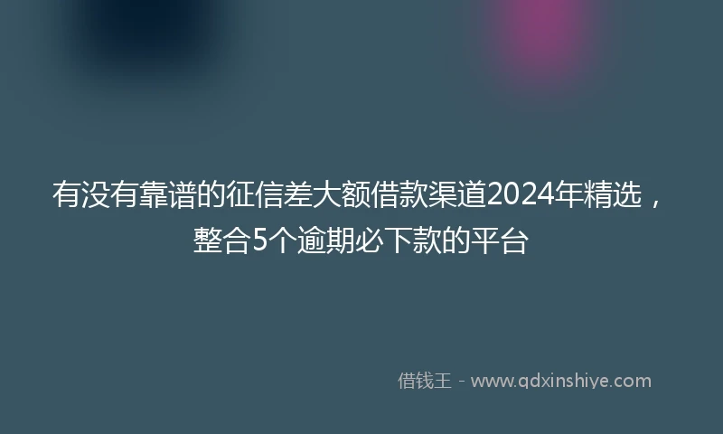 有没有靠谱的征信差大额借款渠道2024年精选，整合5个逾期必下款的平台