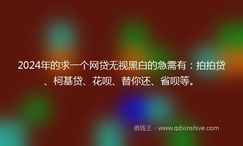 2024年的求一个网贷无视黑白的急需有：拍拍贷、柯基贷、花呗、替你还、省呗等。