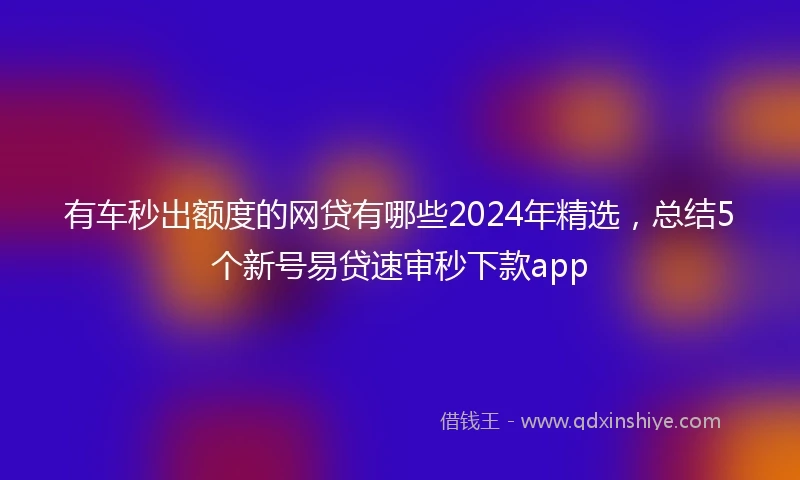 有车秒出额度的网贷有哪些2024年精选，总结5个新号易贷速审秒下款app