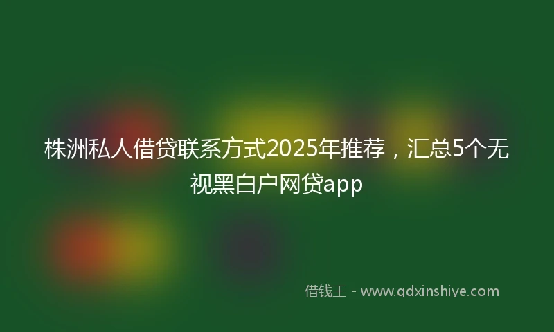 株洲私人借贷联系方式2025年推荐，汇总5个无视黑白户网贷app