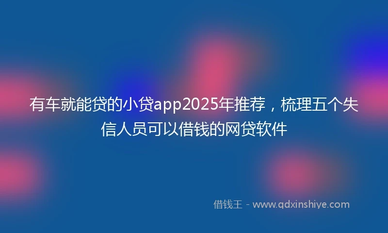 有车就能贷的小贷app2025年推荐，梳理五个失信人员可以借钱的网贷软件