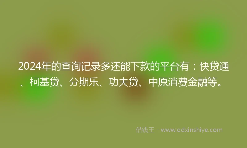 2024年的查询记录多还能下款的平台有：快贷通、柯基贷、分期乐、功夫贷、中原消费金融等。
