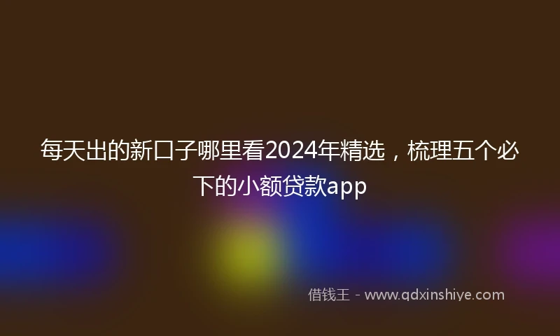 每天出的新口子哪里看2024年精选，梳理五个必下的小额贷款app
