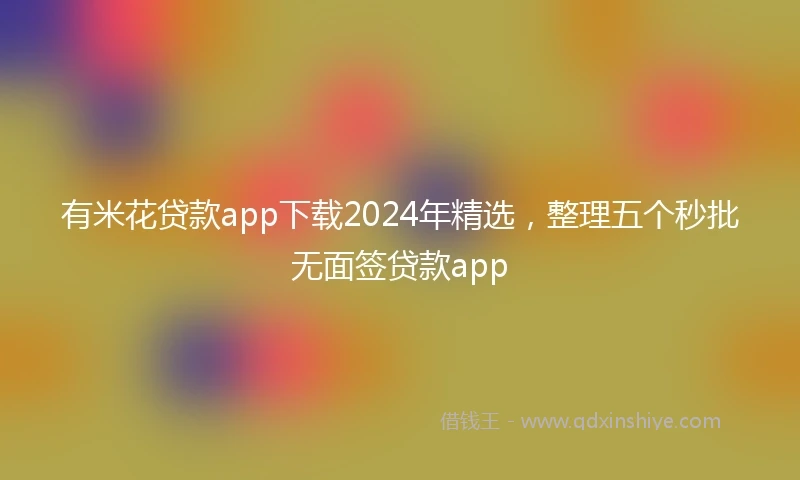有米花贷款app下载2024年精选，整理五个秒批无面签贷款app