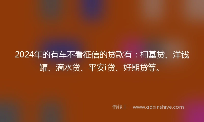 2024年的有车不看征信的贷款有：柯基贷、洋钱罐、滴水贷、平安i贷、好期贷等。