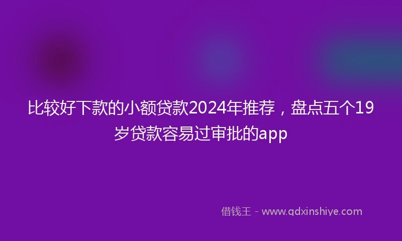 比较好下款的小额贷款2024年推荐，盘点五个19岁贷款容易过审批的app