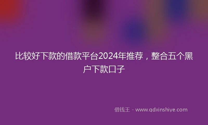 比较好下款的借款平台2024年推荐，整合五个黑户下款口子