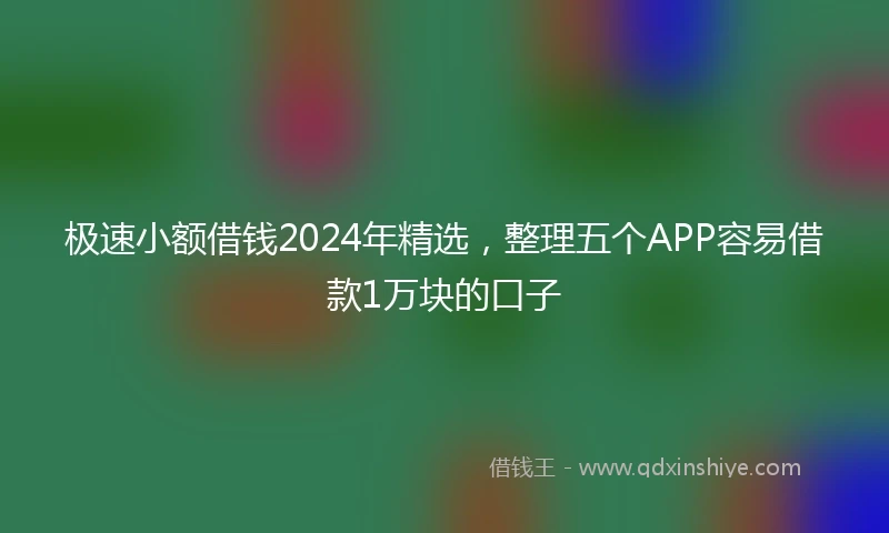 极速小额借钱2024年精选，整理五个APP容易借款1万块的口子