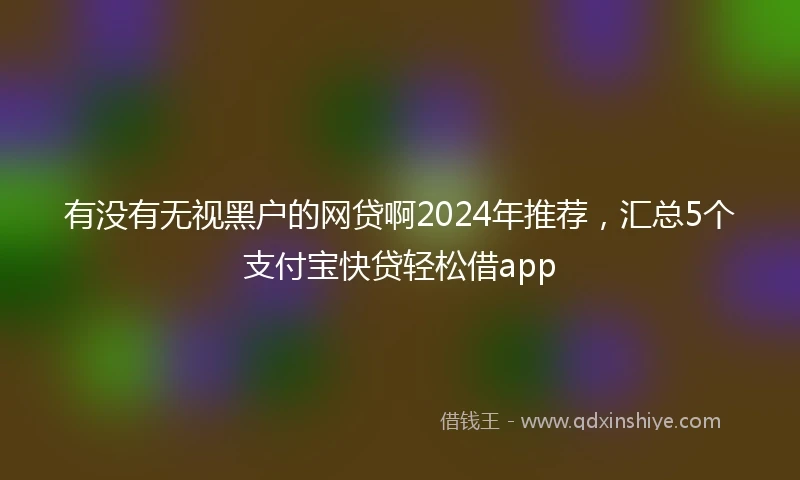 有没有无视黑户的网贷啊2024年推荐，汇总5个支付宝快贷轻松借app