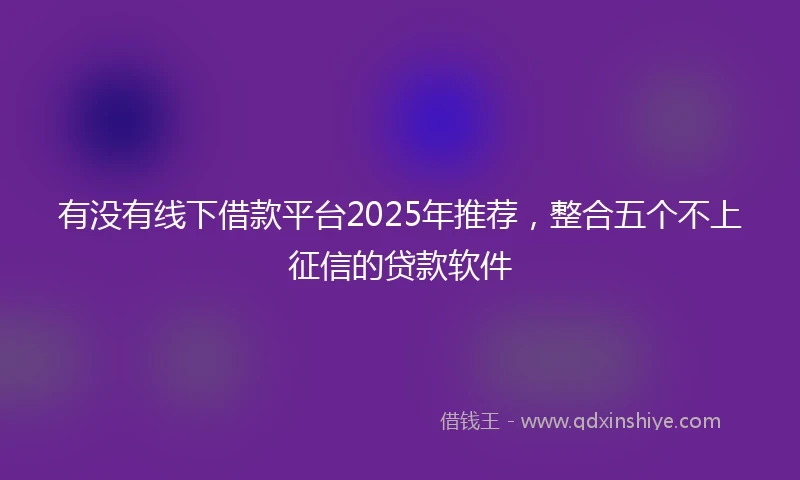 有没有线下借款平台2025年推荐，整合五个不上征信的贷款软件
