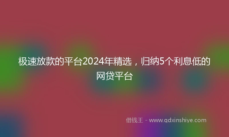 极速放款的平台2024年精选，归纳5个利息低的网贷平台
