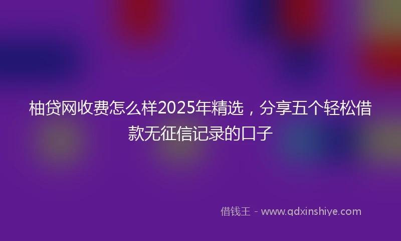 柚贷网收费怎么样2025年精选，分享五个轻松借款无征信记录的口子