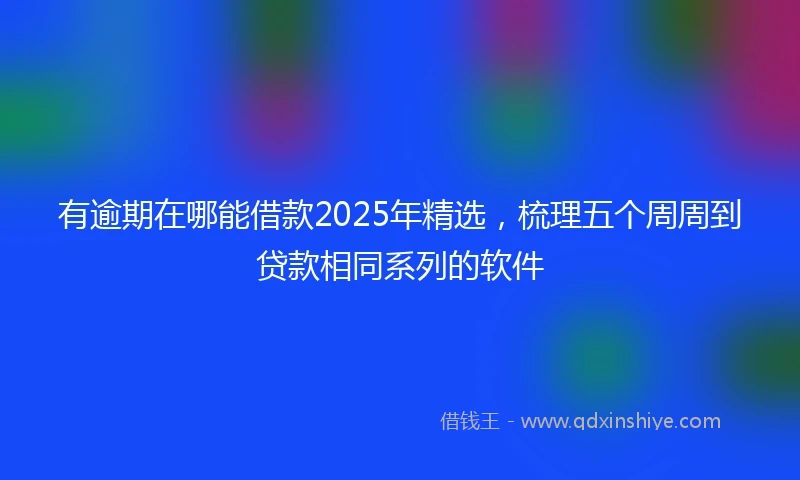 有逾期在哪能借款2025年精选，梳理五个周周到贷款相同系列的软件