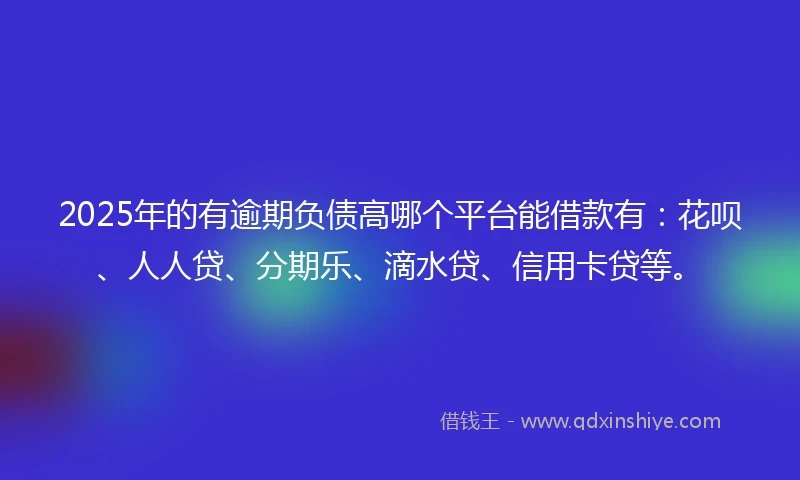 2025年的有逾期负债高哪个平台能借款有：花呗、人人贷、分期乐、滴水贷、信用卡贷等。