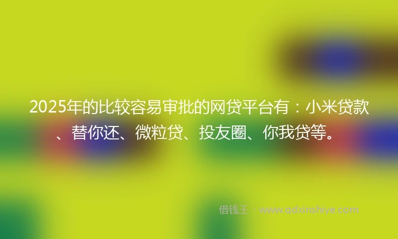 2025年的比较容易审批的网贷平台有：小米贷款、替你还、微粒贷、投友圈、你我贷等。