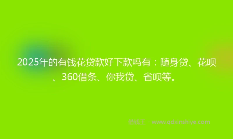 2025年的有钱花贷款好下款吗有：随身贷、花呗、360借条、你我贷、省呗等。