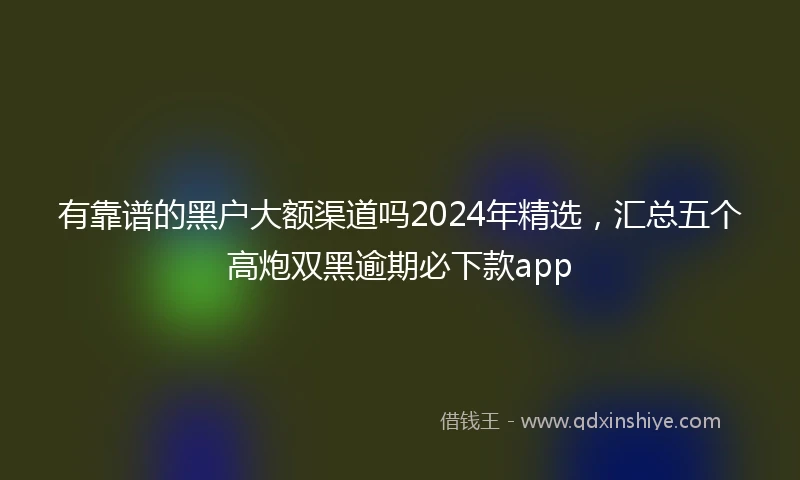 有靠谱的黑户大额渠道吗2024年精选，汇总五个高炮双黑逾期必下款app
