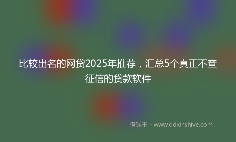 比较出名的网贷2025年推荐，汇总5个真正不查征信的贷款软件