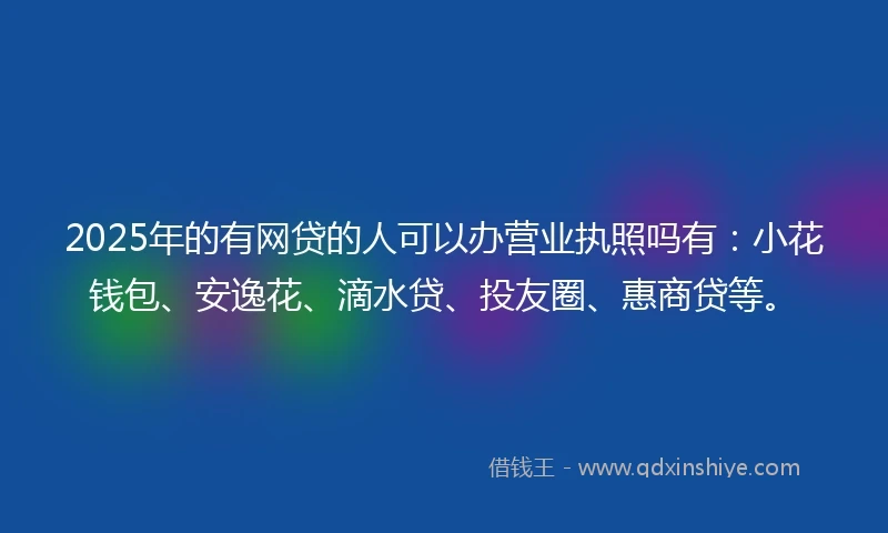 2025年的有网贷的人可以办营业执照吗有：小花钱包、安逸花、滴水贷、投友圈、惠商贷等。