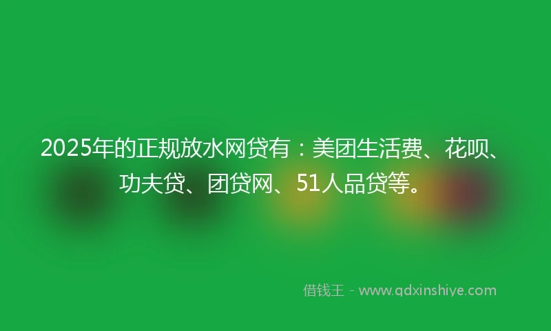 2025年的正规放水网贷有：美团生活费、花呗、功夫贷、团贷网、51人品贷等。