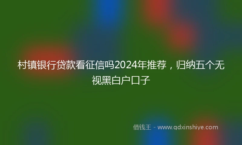 村镇银行贷款看征信吗2024年推荐，归纳五个无视黑白户口子