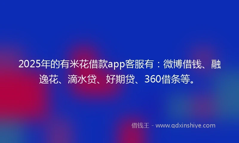 2025年的有米花借款app客服有：微博借钱、融逸花、滴水贷、好期贷、360借条等。