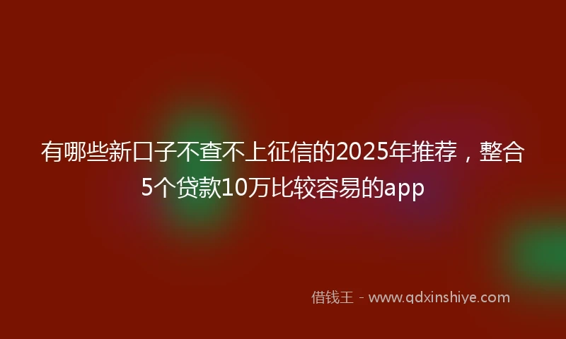 有哪些新口子不查不上征信的2025年推荐，整合5个贷款10万比较容易的app