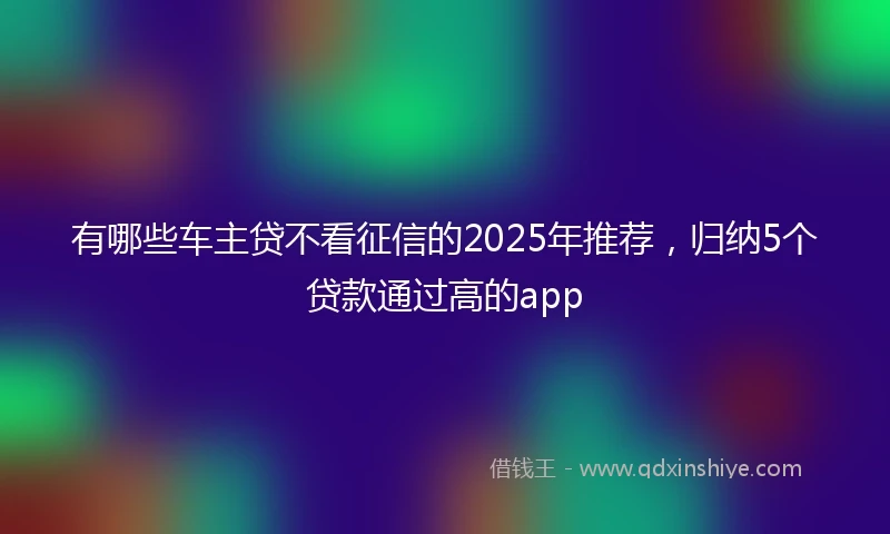 有哪些车主贷不看征信的2025年推荐，归纳5个贷款通过高的app