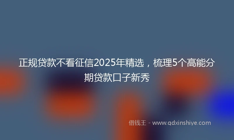 正规贷款不看征信2025年精选，梳理5个高能分期贷款口子新秀