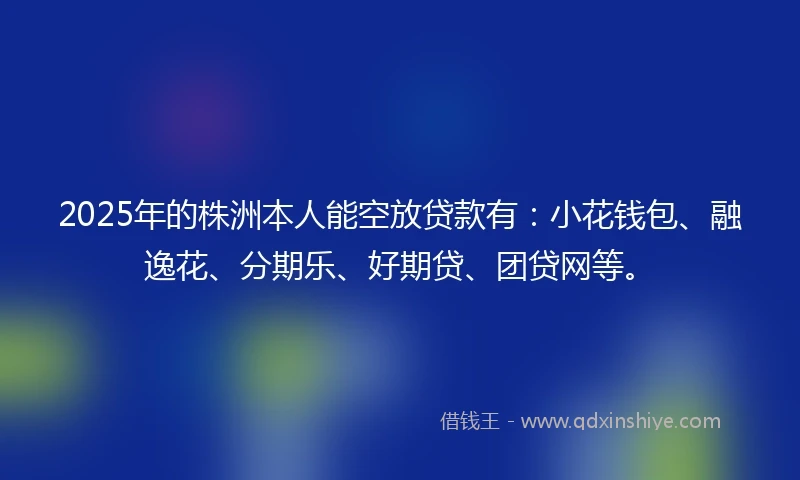 2025年的株洲本人能空放贷款有：小花钱包、融逸花、分期乐、好期贷、团贷网等。