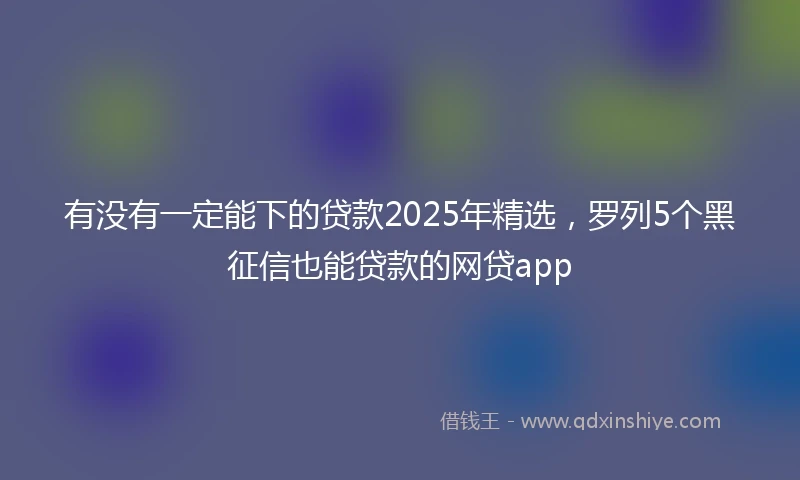 有没有一定能下的贷款2025年精选，罗列5个黑征信也能贷款的网贷app