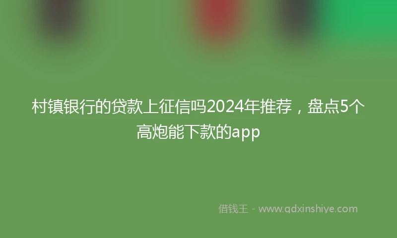 村镇银行的贷款上征信吗2024年推荐，盘点5个高炮能下款的app