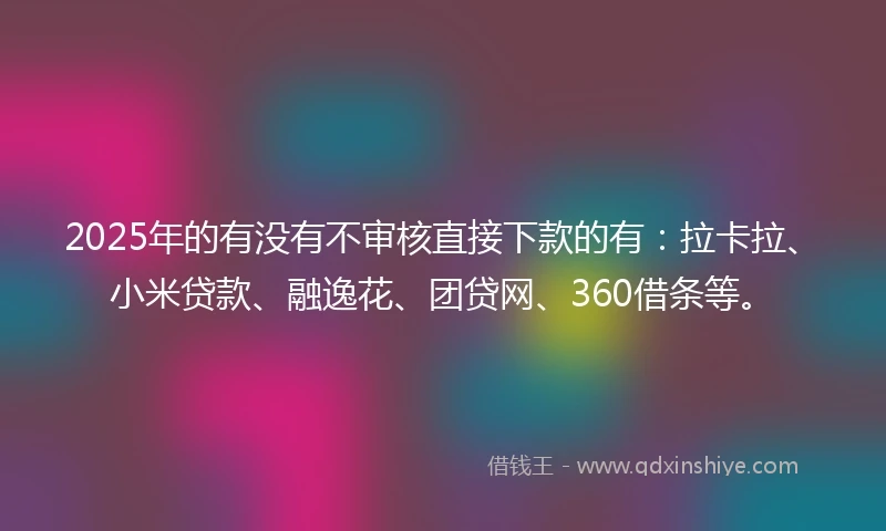 2025年的有没有不审核直接下款的有：拉卡拉、小米贷款、融逸花、团贷网、360借条等。